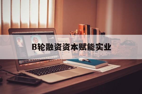 郴州市B轮融资资本赋能实业(b轮融资公司值得工作吗)