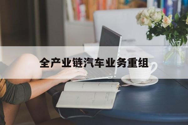 郴州市全产业链汽车业务重组(全产业链汽车业务重组的意义)